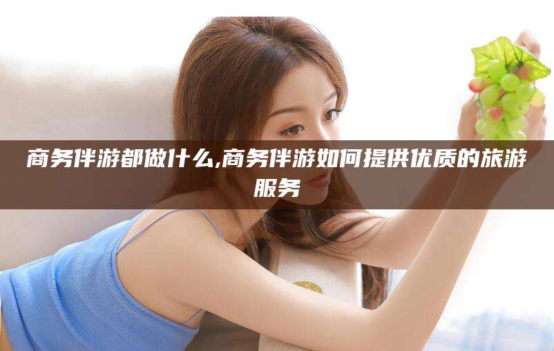 山南商务伴游都做什么,商务伴游如何提供优质的旅游服务