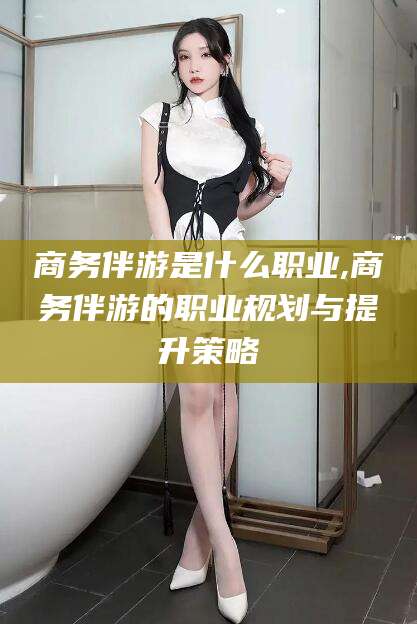 山南商务伴游是什么职业,商务伴游的职业规划与提升策略