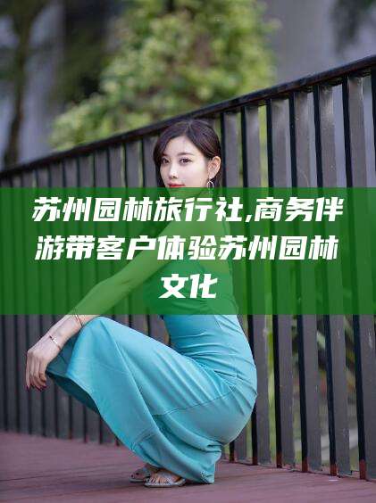 山南苏州园林旅行社,商务伴游带客户体验苏州园林文化