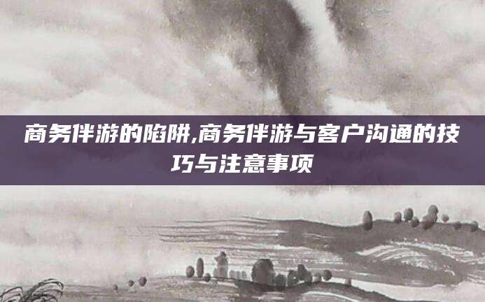 山南商务伴游的陷阱,商务伴游与客户沟通的技巧与注意事项