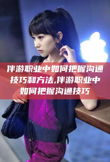 山南伴游职业中如何把握沟通技巧和方法,伴游职业中如何把握沟通技巧