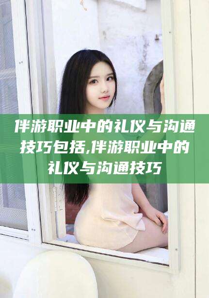 山南伴游职业中的礼仪与沟通技巧包括,伴游职业中的礼仪与沟通技巧