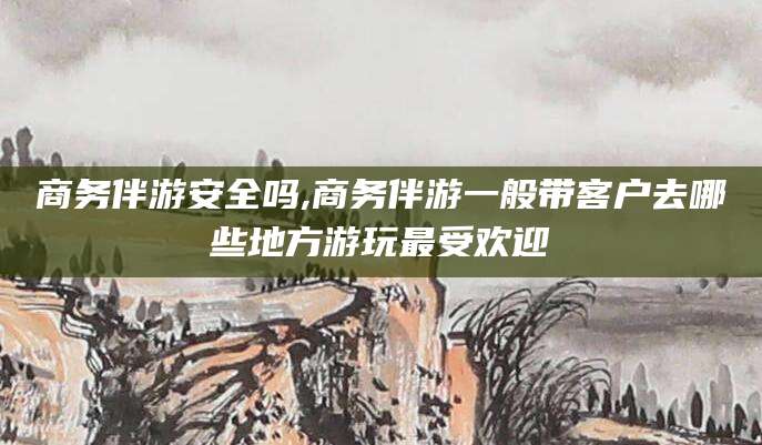 山南商务伴游安全吗,商务伴游一般带客户去哪些地方游玩最受欢迎