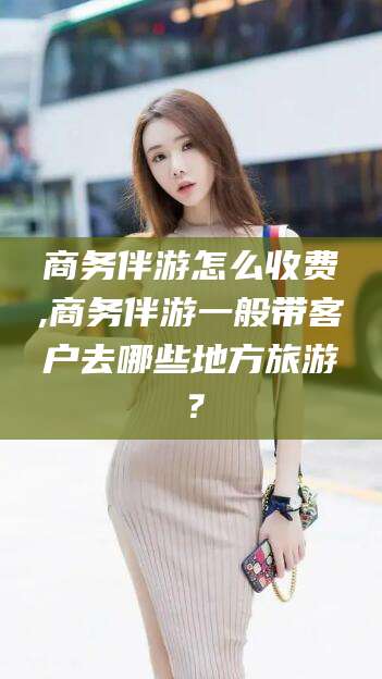 山南商务伴游怎么收费,商务伴游一般带客户去哪些地方旅游？