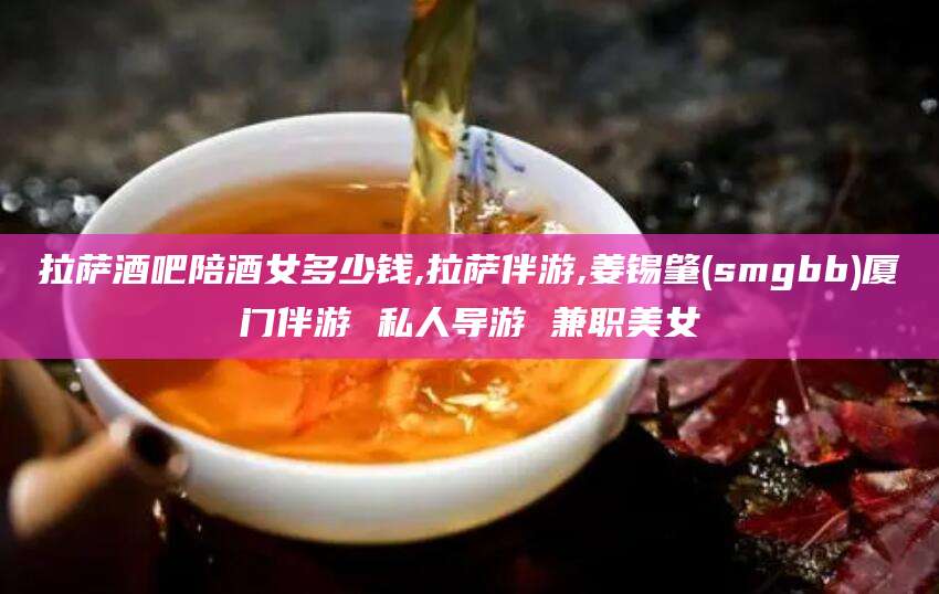 山南拉萨酒吧陪酒女多少钱,拉萨伴游,姜锡肇(smgbb)厦门伴游 私人导游 兼职美女