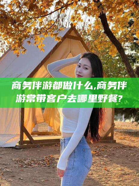 山南商务伴游都做什么,商务伴游常带客户去哪里野餐?
