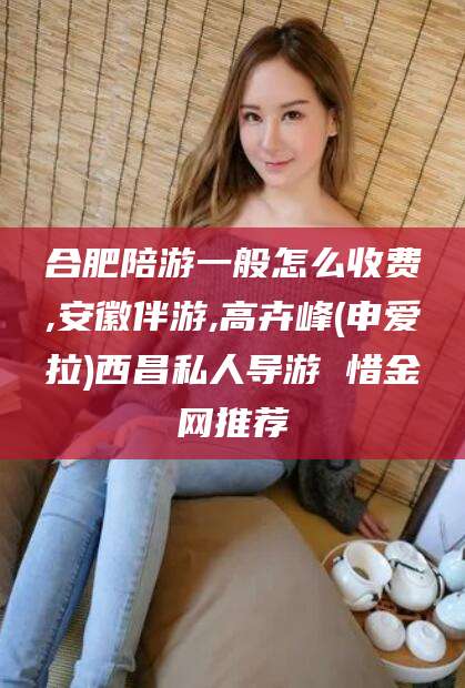 山南合肥陪游一般怎么收费,安徽伴游,高卉峰(申爱拉)西昌私人导游 惜金网推荐