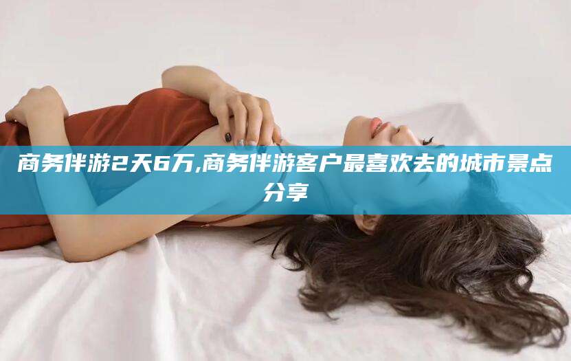 山南商务伴游2天6万,商务伴游客户最喜欢去的城市景点分享