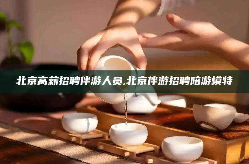 山南北京高薪招聘伴游人员,北京伴游招聘陪游模特