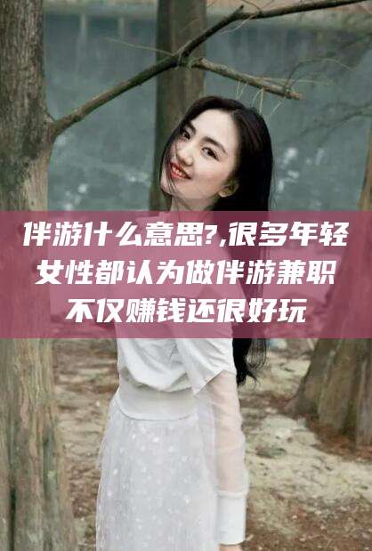 山南伴游什么意思?,很多年轻女性都认为做伴游兼职不仅赚钱还很好玩