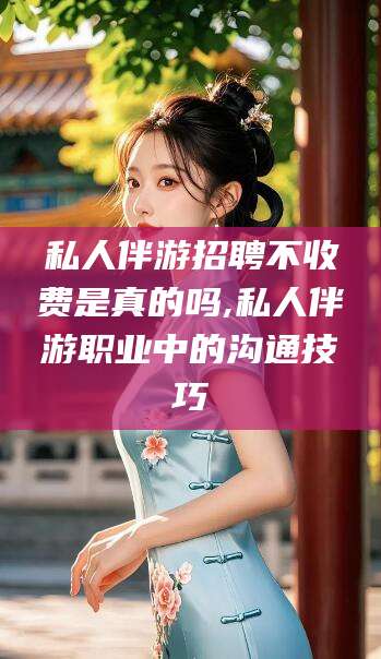山南私人伴游招聘不收费是真的吗,私人伴游职业中的沟通技巧