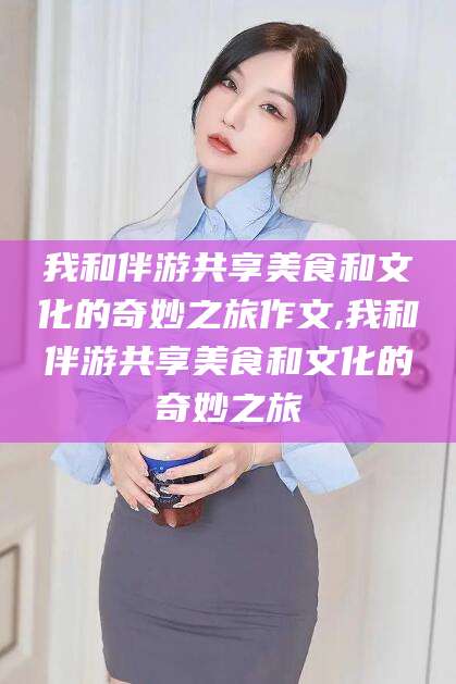 山南我和伴游共享美食和文化的奇妙之旅作文,我和伴游共享美食和文化的奇妙之旅
