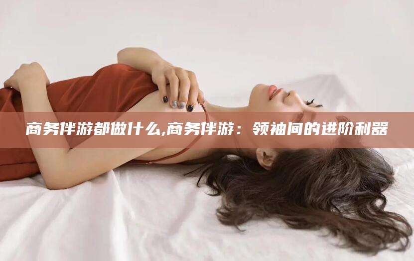 山南商务伴游都做什么,商务伴游：领袖间的进阶利器