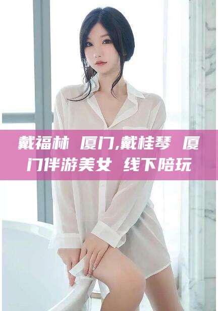山南戴福林 厦门,戴桂琴 厦门伴游美女 线下陪玩