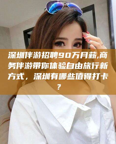 山南深圳伴游招聘90万月薪,商务伴游带你体验自由旅行新方式，深圳有哪些值得打卡？