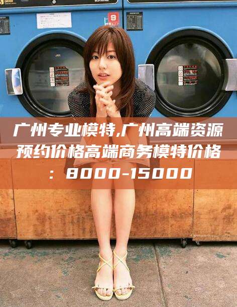 山南广州专业模特,广州高端资源预约价格高端商务模特价格：8000-15000