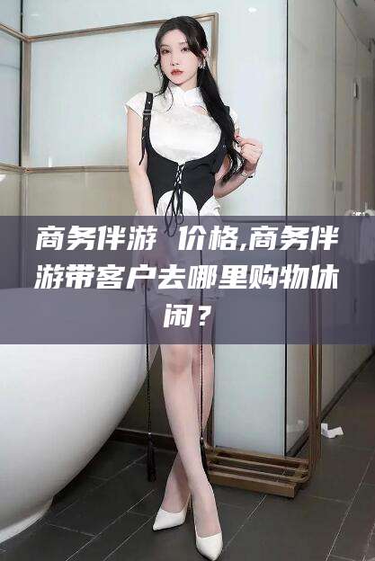 山南商务伴游 价格,商务伴游带客户去哪里购物休闲？