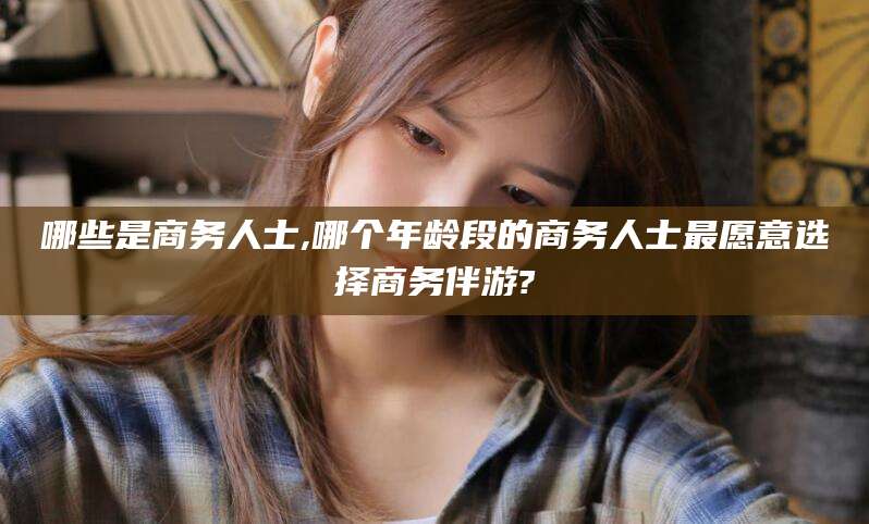 山南哪些是商务人士,哪个年龄段的商务人士最愿意选择商务伴游?