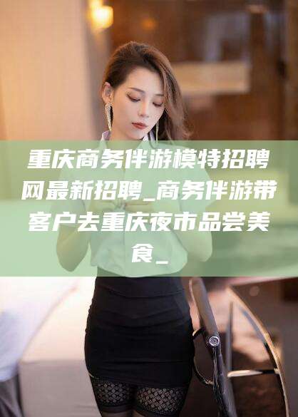山南重庆商务伴游模特招聘网最新招聘_商务伴游带客户去重庆夜市品尝美食_