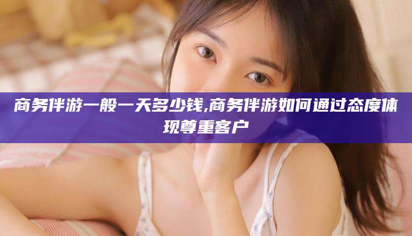 商务伴游一般一天多少钱,商务伴游如何通过态度体现尊重客户