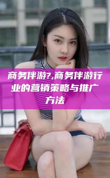 山南商务伴游?,商务伴游行业的营销策略与推广方法
